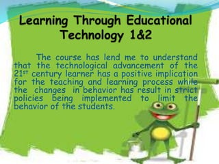 The course has lend me to understand
that the technological advancement of the
21st century learner has a positive implication
for the teaching and learning process while
the changes in behavior has result in strict
policies being implemented to limit the
behavior of the students.
 
