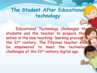 Educational Technology challenges the
students and the teacher to prepare their
selves in the new teaching- learning process in
the 21st century. The Filipinos teacher shall
be empowered to meet the technology
challenges of the 21st century digital age.
 