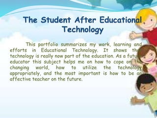 This portfolio summarizes my work, learning and
efforts in Educational Technology. It shows that
technology is really now part of the education. As a future
educator this subject helps me on how to cope on the
changing world, how to utilize the technology
appropriately, and the most important is how to be an
affective teacher on the future.
 