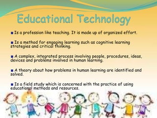Is a profession like teaching. It is made up of organized effort.
Is a method for engaging learning such as cognitive learning
strategies and critical thinking.
A complex, integrated process involving people, procedures, ideas,
devices and problems involved in human learning.
A theory about how problems in human learning are identified and
solved.
Is a field study which is concerned with the practice of using
educational methods and resources.
 