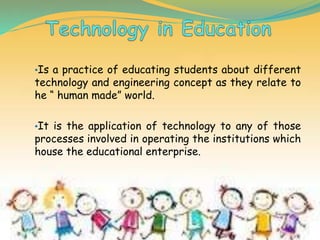 •Is a practice of educating students about different
technology and engineering concept as they relate to
he “ human made” world.
•It is the application of technology to any of those
processes involved in operating the institutions which
house the educational enterprise.
 