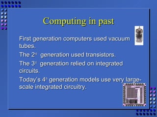 Computing in pastComputing in past
First generation computers used vacuumFirst generation computers used vacuum
tubes.tubes.
The 2The 2ndnd
generation used transistors.generation used transistors.
The 3The 3rdrd
generation relied on integratedgeneration relied on integrated
circuits.circuits.
Today’s 4Today’s 4thth
generation models use very large-generation models use very large-
scale integrated circuitry.scale integrated circuitry.
 