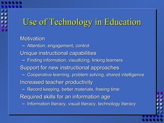 Use of Technology in EducationUse of Technology in Education
MotivationMotivation
– Attention, engagement, controlAttention, engagement, control
Unique instructional capabilitiesUnique instructional capabilities
– Finding information, visualizing, linking learnersFinding information, visualizing, linking learners
Support for new instructional approachesSupport for new instructional approaches
– Cooperative learning, problem solving, shared intelligenceCooperative learning, problem solving, shared intelligence
Increased teacher productivityIncreased teacher productivity
– Record keeping, better materials, freeing timeRecord keeping, better materials, freeing time
Required skills for an information ageRequired skills for an information age
– Information literacy, visual literacy, technology literacyInformation literacy, visual literacy, technology literacy
 
