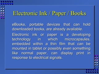 Electronic Ink / Paper / BooksElectronic Ink / Paper / Books
eBooks, portable devices that can holdeBooks, portable devices that can hold
downloaded books, are already available.downloaded books, are already available.
Electronic ink or paper is a developingElectronic ink or paper is a developing
technology in which microcapsules,technology in which microcapsules,
embedded within a thin film that can beembedded within a thin film that can be
mounted in tablet or possibly even somethingmounted in tablet or possibly even something
like normal paper, can display print inlike normal paper, can display print in
response to electrical signals.response to electrical signals.
 