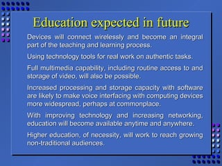 Education expected in futureEducation expected in future
Devices will connect wirelessly and become an integralDevices will connect wirelessly and become an integral
part of the teaching and learning process.part of the teaching and learning process.
Using technology tools for real work on authentic tasks.Using technology tools for real work on authentic tasks.
Full multimedia capability, including routine access to andFull multimedia capability, including routine access to and
storage of video, will also be possible.storage of video, will also be possible.
Increased processing and storage capacity with softwareIncreased processing and storage capacity with software
are likely to make voice interfacing with computing devicesare likely to make voice interfacing with computing devices
more widespread, perhaps at commonplace.more widespread, perhaps at commonplace.
With improving technology and increasing networking,With improving technology and increasing networking,
education will become available anytime and anywhere.education will become available anytime and anywhere.
Higher education, of necessity, will work to reach growingHigher education, of necessity, will work to reach growing
non-traditional audiences.non-traditional audiences.
 