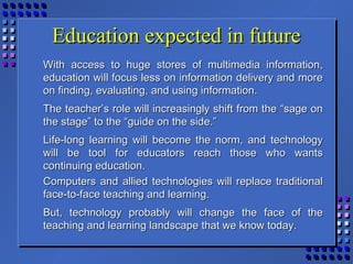 Education expected in futureEducation expected in future
With access to huge stores of multimedia information,With access to huge stores of multimedia information,
education will focus less on information delivery and moreeducation will focus less on information delivery and more
on finding, evaluating, and using information.on finding, evaluating, and using information.
The teacher’s role will increasingly shift from the “sage onThe teacher’s role will increasingly shift from the “sage on
the stage” to the “guide on the side.”the stage” to the “guide on the side.”
Life-long learning will become the norm, and technologyLife-long learning will become the norm, and technology
will be tool for educators reach those who wantswill be tool for educators reach those who wants
continuing education.continuing education.
Computers and allied technologies will replace traditionalComputers and allied technologies will replace traditional
face-to-face teaching and learning.face-to-face teaching and learning.
But, technology probably will change the face of theBut, technology probably will change the face of the
teaching and learning landscape that we know today.teaching and learning landscape that we know today.
 