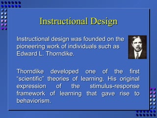 Instructional DesignInstructional Design
Instructional design was founded on theInstructional design was founded on the
pioneering work of individuals such aspioneering work of individuals such as
Edward L. Thorndike.Edward L. Thorndike.
Thorndike developed one of the firstThorndike developed one of the first
“scientific” theories of learning. His original“scientific” theories of learning. His original
expression of the stimulus-responseexpression of the stimulus-response
framework of learning that gave rise toframework of learning that gave rise to
behaviorism.behaviorism.
 