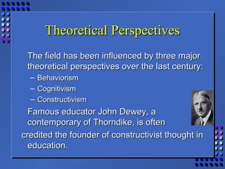 Theoretical PerspectivesTheoretical Perspectives
The field has been influenced by three majorThe field has been influenced by three major
theoretical perspectives over the last century:theoretical perspectives over the last century:
– BehaviorismBehaviorism
– CognitivismCognitivism
– ConstructivismConstructivism
Famous educator John Dewey, aFamous educator John Dewey, a
contemporary of Thorndike, is oftencontemporary of Thorndike, is often
credited the founder of constructivist thought incredited the founder of constructivist thought in
education.education.
 