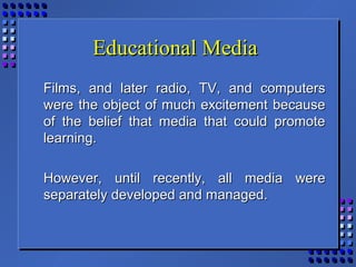 Educational MediaEducational Media
Films, and later radio, TV, and computersFilms, and later radio, TV, and computers
were the object of much excitement becausewere the object of much excitement because
of the belief that media that could promoteof the belief that media that could promote
learning.learning.
However, until recently, all media wereHowever, until recently, all media were
separately developed and managed.separately developed and managed.
 