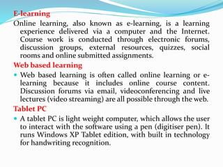 E-learning
Online learning, also known as e-learning, is a learning
experience delivered via a computer and the Internet.
Course work is conducted through electronic forums,
discussion groups, external resources, quizzes, social
rooms and online submitted assignments.
Web based learning
 Web based learning is often called online learning or e-
learning because it includes online course content.
Discussion forums via email, videoconferencing and live
lectures (video streaming) are all possible through the web.
Tablet PC
 A tablet PC is light weight computer, which allows the user
to interact with the software using a pen (digitiser pen). It
runs Windows XP Tablet edition, with built in technology
for handwriting recognition.
 