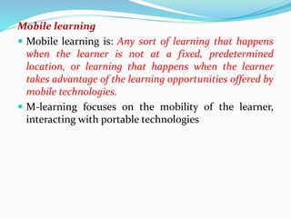 Mobile learning
 Mobile learning is: Any sort of learning that happens
when the learner is not at a fixed, predetermined
location, or learning that happens when the learner
takes advantage of the learning opportunities offered by
mobile technologies.
 M-learning focuses on the mobility of the learner,
interacting with portable technologies
 