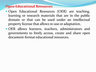 Open Educational Resources
 Open Educational Resources (OER) are teaching,
learning or research materials that are in the public
domain or that can be used under an intellectual
property license that allows re-use or adaptation.
 OER allows learners, teachers, administrators and
governments to freely access, create and share open
document-format educational resources.
 