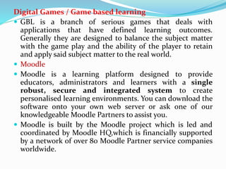 Digital Games / Game based learning
 GBL is a branch of serious games that deals with
applications that have defined learning outcomes.
Generally they are designed to balance the subject matter
with the game play and the ability of the player to retain
and apply said subject matter to the real world.
 Moodle
 Moodle is a learning platform designed to provide
educators, administrators and learners with a single
robust, secure and integrated system to create
personalised learning environments. You can download the
software onto your own web server or ask one of our
knowledgeable Moodle Partners to assist you.
 Moodle is built by the Moodle project which is led and
coordinated by Moodle HQ,which is financially supported
by a network of over 80 Moodle Partner service companies
worldwide.
 