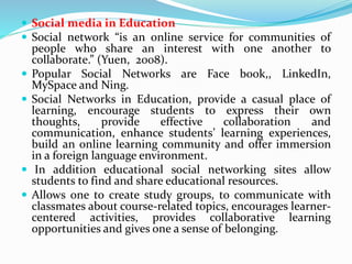  Social media in Education
 Social network “is an online service for communities of
people who share an interest with one another to
collaborate.” (Yuen, 2008).
 Popular Social Networks are Face book,, LinkedIn,
MySpace and Ning.
 Social Networks in Education, provide a casual place of
learning, encourage students to express their own
thoughts, provide effective collaboration and
communication, enhance students’ learning experiences,
build an online learning community and offer immersion
in a foreign language environment.
 In addition educational social networking sites allow
students to find and share educational resources.
 Allows one to create study groups, to communicate with
classmates about course-related topics, encourages learner-
centered activities, provides collaborative learning
opportunities and gives one a sense of belonging.
 