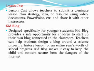 Lesson Cast
 Lesson Cast allows teachers to submit a 2-minute
lesson plan strategy, idea, or resource using video,
documents, PowerPoint, etc. and share it with other
instructors.
Kid Blog
 Designed specifically for younger students; Kid Blog
provides a safe opportunity for children to start up
their own blog connected to the classroom. Teachers
can help students design a blog around a science
project, a history lesson, or an entire year’s worth of
school progress. Kid Blog makes it easy to keep the
child and content secure from the dangers of the
Internet.
 