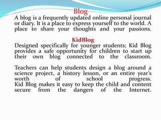 Blog
A blog is a frequently updated online personal journal
or diary. It is a place to express yourself to the world. A
place to share your thoughts and your passions.
KidBlog
Designed specifically for younger students; Kid Blog
provides a safe opportunity for children to start up
their own blog connected to the classroom.
Teachers can help students design a blog around a
science project, a history lesson, or an entire year’s
worth of school progress.
Kid Blog makes it easy to keep the child and content
secure from the dangers of the Internet.
 