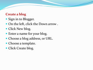 Create a blog
 Sign in to Blogger.
 On the left, click the Down arrow .
 Click New blog.
 Enter a name for your blog.
 Choose a blog address, or URL.
 Choose a template.
 Click Create blog.
 