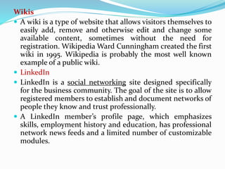 Wikis
 A wiki is a type of website that allows visitors themselves to
easily add, remove and otherwise edit and change some
available content, sometimes without the need for
registration. Wikipedia Ward Cunningham created the first
wiki in 1995. Wikipedia is probably the most well known
example of a public wiki.
 LinkedIn
 LinkedIn is a social networking site designed specifically
for the business community. The goal of the site is to allow
registered members to establish and document networks of
people they know and trust professionally.
 A LinkedIn member’s profile page, which emphasizes
skills, employment history and education, has professional
network news feeds and a limited number of customizable
modules.
 