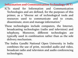 Information and Communication Technology (ICT)
ICTs stand for Information and Communication
Technologies and are defined, for the purposes of this
primer, as a “diverse set of technological tools and
resources used to communicate and to create,
disseminate, store and manage information.”
These technologies include computers, the Internet,
broadcasting technologies (radio and television) and
telephony. Moreover, different technologies are
typically used in combination rather than as the sole
delivery mechanism.
The Indira Gandhi National Open University in India
combines the use of print, recorded audio and video,
broadcast radio and television and audio conferencing
technologies.
 