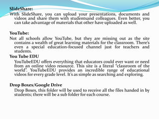 SlideShare:
With SlideShare, you can upload your presentations, documents and
videos and share them with studentsand colleagues. Even better, you
can take advantage of materials that other have uploaded as well.
YouTube:
Not all schools allow YouTube, but they are missing out as the site
contains a wealth of great learning materials for the classroom. There’s
even a special education-focused channel just for teachers and
students.
You Tube EDU
YouTubeEDU offers everything that educators could ever want or need
from an online video resource. This site is a literal “classroom of the
world”. YouTubeEDU provides an incredible range of educational
videos for every grade level. It’s as simple as searching and exploring.
Drop Boxes/Google Drive
Drop Boxes, this folder will be used to receive all the files handed in by
students; there will be a sub folder for each course.
 