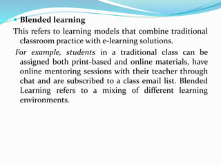  Blended learning
This refers to learning models that combine traditional
classroom practice with e-learning solutions.
For example, students in a traditional class can be
assigned both print-based and online materials, have
online mentoring sessions with their teacher through
chat and are subscribed to a class email list. Blended
Learning refers to a mixing of different learning
environments.
 
