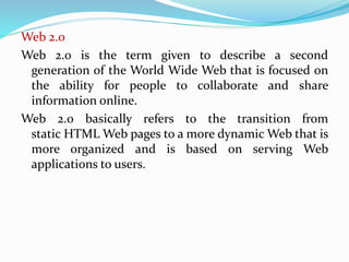 Web 2.0
Web 2.0 is the term given to describe a second
generation of the World Wide Web that is focused on
the ability for people to collaborate and share
information online.
Web 2.0 basically refers to the transition from
static HTML Web pages to a more dynamic Web that is
more organized and is based on serving Web
applications to users.
 