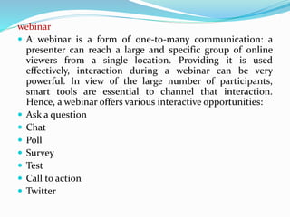 webinar
 A webinar is a form of one-to-many communication: a
presenter can reach a large and specific group of online
viewers from a single location. Providing it is used
effectively, interaction during a webinar can be very
powerful. In view of the large number of participants,
smart tools are essential to channel that interaction.
Hence, a webinar offers various interactive opportunities:
 Ask a question
 Chat
 Poll
 Survey
 Test
 Call to action
 Twitter
 