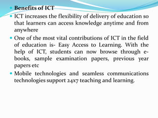  Benefits of ICT
 ICT increases the flexibility of delivery of education so
that learners can access knowledge anytime and from
anywhere
 One of the most vital contributions of ICT in the field
of education is- Easy Access to Learning. With the
help of ICT, students can now browse through e-
books, sample examination papers, previous year
papers etc
 Mobile technologies and seamless communications
technologies support 24x7 teaching and learning.
 