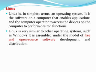 Linux
 Linux is, in simplest terms, an operating system. It is
the software on a computer that enables applications
and the computer operator to access the devices on the
computer to perform desired functions.
 Linux is very similar to other operating systems, such
as Windows It is assembled under the model of free
and open-source software development and
distribution.
 