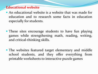 Educational website
 An educational website is a website that was made for
education and to research some facts in education
especially for students.
 These sites encourage students to have fun playing
games while strengthening math, reading, writing,
and critical-thinking skills.
 The websites featured target elementary and middle
school students, and they offer everything from
printable worksheets to interactive puzzle games
 