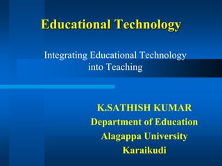 Educational Technology
Integrating Educational Technology
into Teaching
K.SATHISH KUMAR
Department of Education
Alagappa University
Karaikudi
 