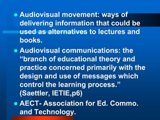  Audiovisual movement: ways of
delivering information that could be
used as alternatives to lectures and
books.
 Audiovisual communications: the
“branch of educational theory and
practice concerned primarily with the
design and use of messages which
control the learning process.”
(Saettler, IETIE,p6)
 AECT- Association for Ed. Commo.
and Technology.
 