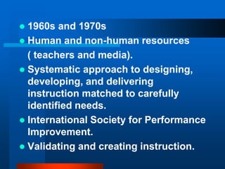  1960s and 1970s
 Human and non-human resources
( teachers and media).
 Systematic approach to designing,
developing, and delivering
instruction matched to carefully
identified needs.
 International Society for Performance
Improvement.
 Validating and creating instruction.
 