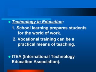  Technology in Education:
1. School learning prepares students
for the world of work.
2. Vocational training can be a
practical means of teaching.
 ITEA (International Technology
Education Association).
 