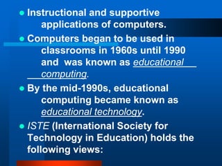  Instructional and supportive
applications of computers.
 Computers began to be used in
classrooms in 1960s until 1990
and was known as educational
computing.
 By the mid-1990s, educational
computing became known as
educational technology.
 ISTE (International Society for
Technology in Education) holds the
following views:
 