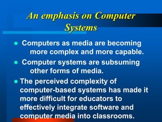 An emphasis on Computer
Systems
 Computers as media are becoming
more complex and more capable.
 Computer systems are subsuming
other forms of media.
 The perceived complexity of
computer-based systems has made it
more difficult for educators to
effectively integrate software and
computer media into classrooms.
 
