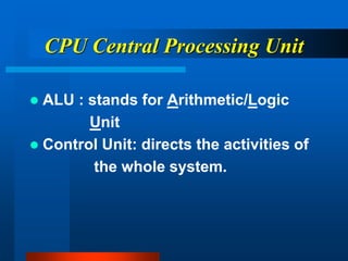CPU Central Processing Unit
 ALU : stands for Arithmetic/Logic
Unit
 Control Unit: directs the activities of
the whole system.
 