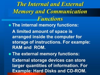 The Internal and External
Memory and Communication
Functions
 The internal memory functions:
A limited amount of space is
arranged inside the computer for
storage of instructions. For example:
RAM and ROM.
 The external memory functions:
External storage devices can store
larger quantities of information. For
Example: Hard Disks and CD-ROM.
 