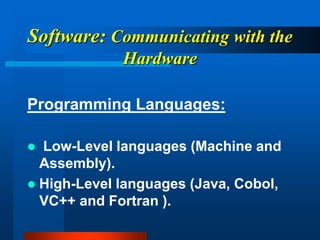 Software: Communicating with the
Hardware
Programming Languages:
 Low-Level languages (Machine and
Assembly).
 High-Level languages (Java, Cobol,
VC++ and Fortran ).
 