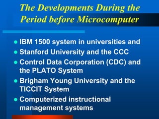 The Developments During the
Period before Microcomputer
 IBM 1500 system in universities and
 Stanford University and the CCC
 Control Data Corporation (CDC) and
the PLATO System
 Brigham Young University and the
TICCIT System
 Computerized instructional
management systems
 
