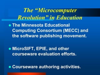 The “Microcomputer
Revolution” in Education
 The Minnesota Educational
Computing Consortium (MECC) and
the software publishing movement.
 MicroSIFT, EPIE, and other
courseware evaluation efforts.
 Courseware authoring activities.
 