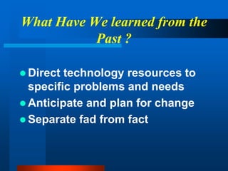 What Have We learned from the
Past ?
 Direct technology resources to
specific problems and needs
 Anticipate and plan for change
 Separate fad from fact
 
