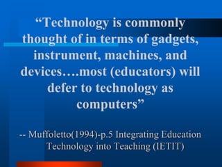 “Technology is commonly
thought of in terms of gadgets,
instrument, machines, and
devices….most (educators) will
defer to technology as
computers”
-- Muffoletto(1994)-p.5 Integrating Education
Technology into Teaching (IETIT)
 
