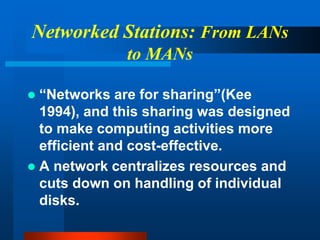 Networked Stations: From LANs
to MANs
 “Networks are for sharing”(Kee
1994), and this sharing was designed
to make computing activities more
efficient and cost-effective.
 A network centralizes resources and
cuts down on handling of individual
disks.
 
