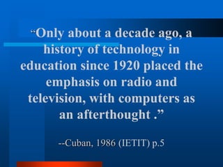 “Only about a decade ago, a
history of technology in
education since 1920 placed the
emphasis on radio and
television, with computers as
an afterthought .”
--Cuban, 1986 (IETIT) p.5
 