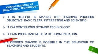 10
 IT IS HELPFUL IN MAKING THE TEACHING PROCESS
OBJECTIVE, EASY, CLEAR, INTERESTING AND SCIENTIFIC.
 IT IS A CONTINUOUS DYNAMIC TECHNOLOGY.
 IT IS AN IMPORTANT MEDIUM OF COMMUNICATION.
 A DESIRED CHANGE IS POSSIBLE IN THE BEHAVIOUR OF
TEACHERS AND STUDENTS.
 