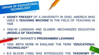 11
 SIDNEY PRESSEY OF A UNIVERSITY IN OHIO, AMERICA WHO
USED A TEACHING MACHINE IN THE FIELD OF TEACHING IN
1926
 1930-40 LUMSDAIN AND GLASER- MECHANIZED EDUCATION
(MODELS OF TEACHING)
 1950- B.F SKINNER‟S PROGRAMMED LEARNING
 1950- BRYN MORE IN ENGLAND THE TERM “EDUCATIONAL
TECHNOLOGY”
 B.S BLOOM (1956) WAS INTRODUCED THE TAXONOMY OF
 