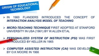 12
 IN 1960 FLANDERS INTRODUCED THE CONCEPT OF
INTERACTION ANALYSIS MODEL OF TEACHING
 MICRO-TEACHING TECHNIQUE FIRST ADOPTED AT STANFORD
UNIVERSITY IN USA (1961) BY W.ALLEN ET.AL
 PERSONALIZED SYSTEM OF INSTRUCTION (PSI) WAS FIRST
INTRODUCED BY KELLER IN 1965
 COMPUTER ASSISTED INSTRUCTION (CAI) WAS DEVELOPED
BY O.K MOORE IN 1966
 