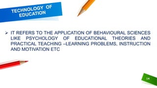 14
 IT REFERS TO THE APPLICATION OF BEHAVIOURAL SCIENCES
LIKE PSYCHOLOGY OF EDUCATIONAL THEORIES AND
PRACTICAL TEACHING –LEARNING PROBLEMS, INSTRUCTION
AND MOTIVATION ETC
 