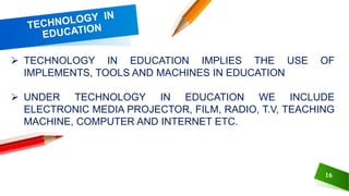 16
 TECHNOLOGY IN EDUCATION IMPLIES THE USE OF
IMPLEMENTS, TOOLS AND MACHINES IN EDUCATION
 UNDER TECHNOLOGY IN EDUCATION WE INCLUDE
ELECTRONIC MEDIA PROJECTOR, FILM, RADIO, T.V, TEACHING
MACHINE, COMPUTER AND INTERNET ETC.
 